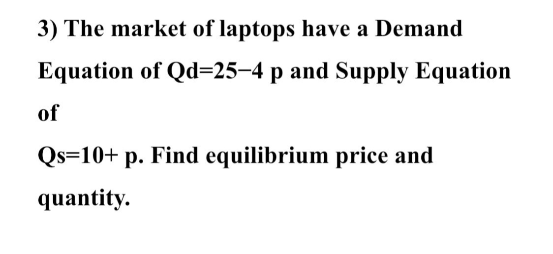 3) The market of laptops have a Demand
Equation of Qd=25–4 p and Supply Equation
of
Qs=10+ p. Find equilibrium price and
quantity.
