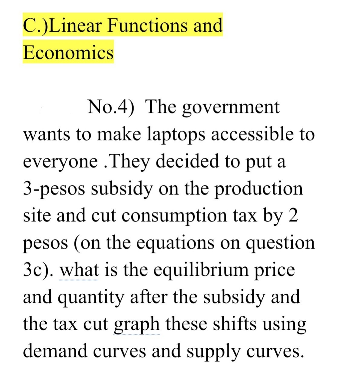 C.)Linear Functions and
Economics
No.4) The government
wants to make laptops accessible to
everyone .They decided to put a
3-pesos subsidy on the production
site and cut consumption tax by 2
pesos (on the equations on question
3c). what is the equilibrium price
and quantity after the subsidy and
the tax cut graph these shifts using
demand curves and supply curves.
