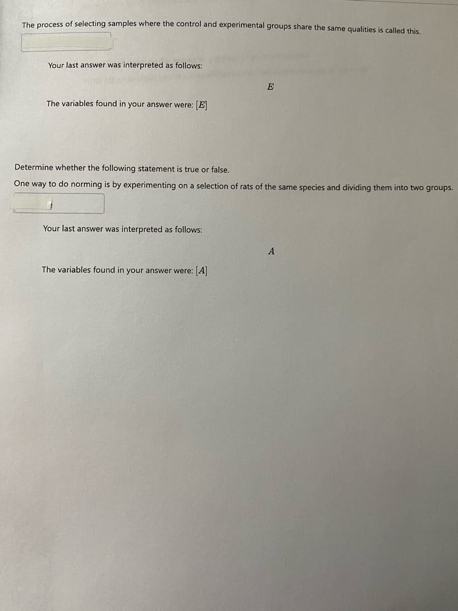The process of selecting samples where the control and experimental groups share the same qualities is called this.
Your last answer was interpreted as follows:
E
The variables found in your answer were: E
Determine whether the following statement is true or false.
One way to do norming is by experimenting on a selection of rats of the same species and dividing them into two groups.
Your last answer was interpreted as follows:
A
The variables found in your answer were: A
