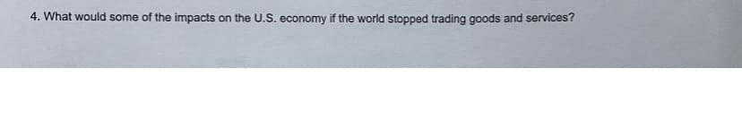 4. What would some of the impacts on the U.S. economy if the world stopped trading goods and services?

