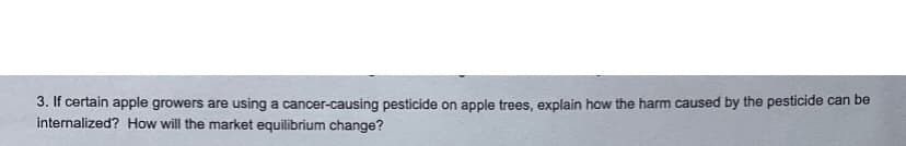 3. If certain apple growers are using a cancer-causing pesticide on apple trees, explain how the harm caused by the pesticide can be
internalized? How will the market equilibrium change?
