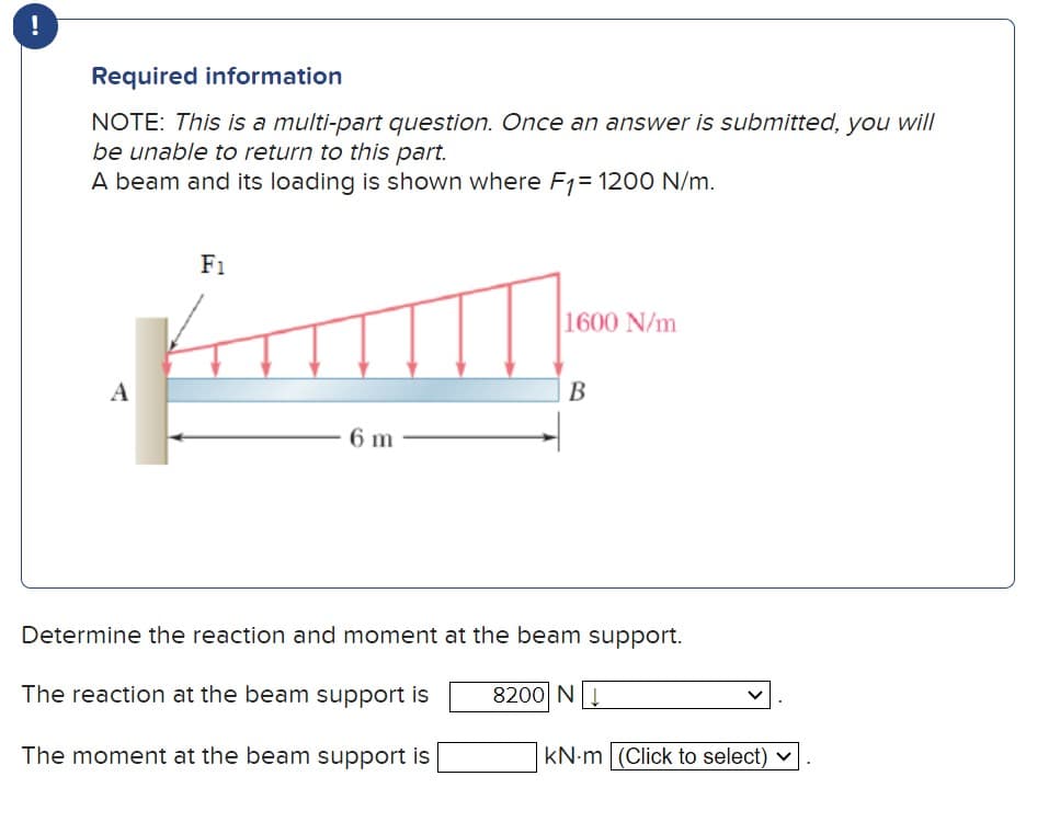 !
Required information
NOTE: This is a multi-part question. Once an answer is submitted, you will
be unable to return to this part.
A beam and its loading is shown where F1 = 1200 N/m.
A
F1
6 m
1600 N/m
B
Determine the reaction and moment at the beam support.
The reaction at the beam support is
8200 N
The moment at the beam support is
KN-m (Click to select) ✓