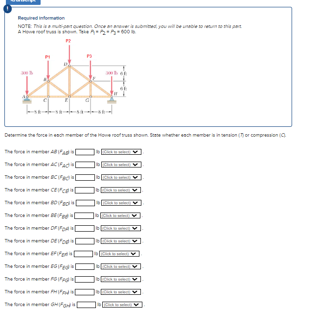 Required Information
NOTE: This is a multi-part question. Once an answer is submitted, you will be unable to return to this part.
A Howe roof truss is shown. Take P₁= P₂= P3 = 600 lb.
P2
300 b
P1
BY
CI
P3
E
SASHSA→→SA-
The force in member AB (FAB) is
The force in member AC (FAC) is
The force in member BC (FBC) is
The force in member CE (FCE) is
The force in member BD (FBD) is
The force in member BE (FB) is
The force in member DF (FDA) is
The force in member DE (FDE) is
The force in member EF (FEA) is
The force in member EG (FEG) is
The force in member FG (FFG) is
The force in member FH (FFH) is
The force in member GH (FGH) is
300 lb 6 ft
G
H
6 ft
Determine the force in each member of the Howe roof truss shown. State whether each member is in tension (7) or compression (C).
lb (Click to select) V
lb (Click to select)
lb (Click to select)
lb (Click to select)
lb (Click to select)
lb (Click to select)
lb (Click to select)
lb (Click to select)
lb (Click to select) V
lb (Click to select)
lb (Click to select)
lb (Click to select)
lb (Click to select)