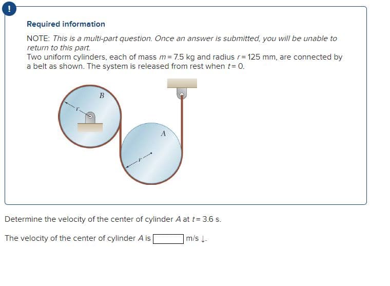 Required information
NOTE: This is a multi-part question. Once an answer is submitted, you will be unable to
return to this part.
Two uniform cylinders, each of mass m = 7.5 kg and radius r= 125 mm, are connected by
a belt as shown. The system is released from rest when t = 0.
B
Determine the velocity of the center of cylinder A at t = 3.6 s.
The velocity of the center of cylinder A is
m/s ↓.