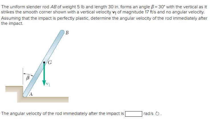 The uniform slender rod AB of weight 5 lb and length 30 in. forms an angle = 30° with the vertical as it
strikes the smooth corner shown with a vertical velocity v₁ of magnitude 17 ft/s and no angular velocity.
Assuming that the impact is perfectly plastic, determine the angular velocity of the rod immediately after
the impact.
В
A
G
B
The angular velocity of the rod immediately after the impact is
rad/s O.