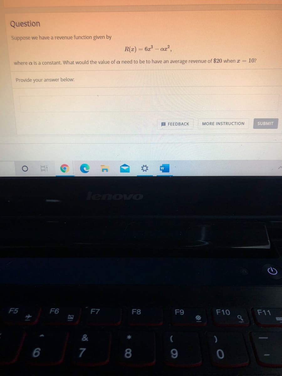 Question
Suppose we have a revenue function given by
R(z) = 6a - aa,
where a is a constant. What would the value of a need to be to have an average revenue of $20 when z = 10?
Provide your answer below:
B FEEDBACK
MORE INSTRUCTION
SUBMIT
F5
F6
F7
F8
F9
F10
F11
6
7
8
