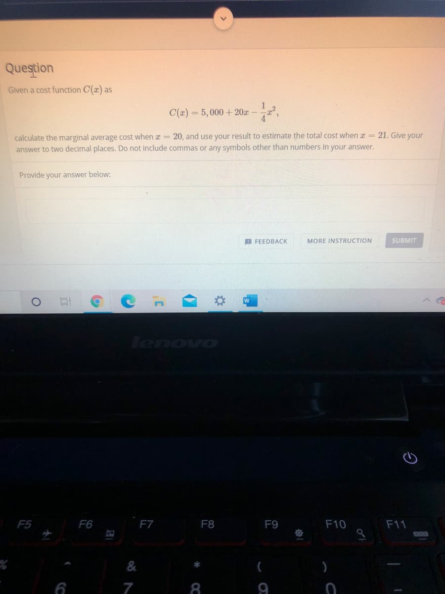 Question
Given a cost function C(x) as
C(x) = 5, 000 + 20x -
calculate the marginal average cost when x = 20, and use your result to estimate the total cost when a =21. Give your
answer to two decimal places. Do not include commas or any symbols other than numbers in your answer.
Provide your answer below:
B FEEDBACK
MORE INSTRUCTION
SUBMIT
W
lenovo
F5
F6
F7
F8
F9
F10
F11
7
8.
9
CC
