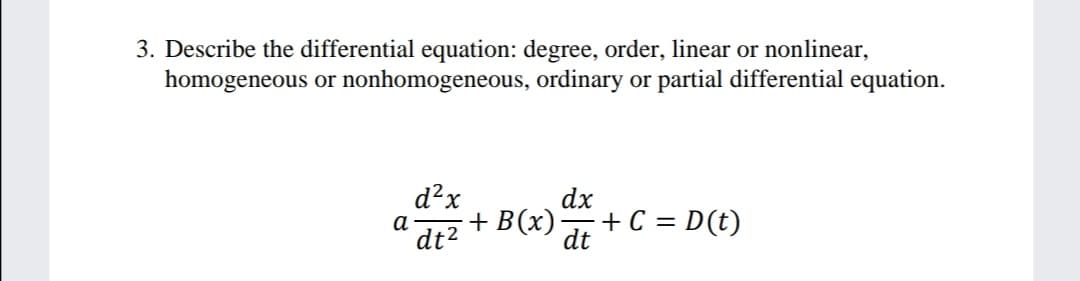 3. Describe the differential equation: degree, order, linear or nonlinear,
homogeneous or nonhomogeneous, ordinary or partial differential equation.
d?x
а
dt2
dx
+ B(x)
+ C = D(t)
dt
