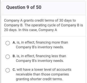 Question 9 of 50
Company A grants credit terms of 30 days to
Company B. The operating cycle of Company B is
20 days. In this case, Company A
O A. is, in effect, financing more than
Company B's inventory needs.
B. is, in effect, financing less than
Company B's inventory needs.
C. will have a lower level of accounts
receivable than those companies
granting shorter credit terms.
