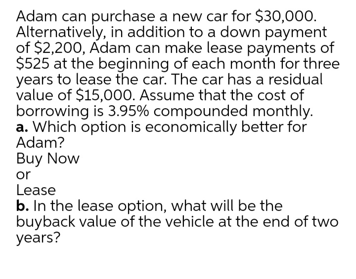 Adam can purchase a new car for $30,000.
Alternatively, in addition to a down payment
of $2,200, Adam can make lease payments of
$525 at the beginning of each month for three
years to lease the car. The car has a residual
value of $15,000. Assume that the cost of
borrowing is 3.95% compounded monthly.
a. Which option is economically better for
Adam?
Buy Now
or
Lease
b. In the lease option, what will be the
buyback value of the vehicle at the end of two
years?
