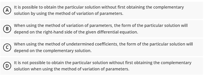 It is possible to obtain the particular solution without first obtaining the complementary
(A
solution by using the method of variation of parameters.
When using the method of variation of parameters, the form of the particular solution will
B)
depend on the right-hand side of the given differential equation.
When using the method of undetermined coefficients, the form of the particular solution will
depend on the complementary solution.
It is not possible to obtain the particular solution without first obtaining the complementary
(D
solution when using the method of variation of parameters.
