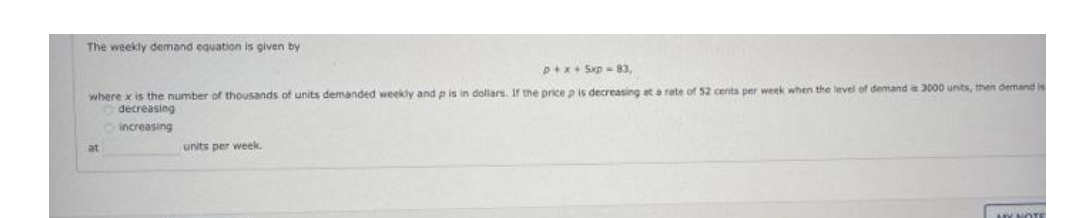 The weekly demand equation is given by
D+x+ 5xp-83,
where x is the number of thousands of units demanded weekly and p is in dollars. If the price p is decreasing at a rate of 52 cents per week when the level of demand as 3000 units, then demand is
decreasing
increasing
at
units per week.
HY NOTE