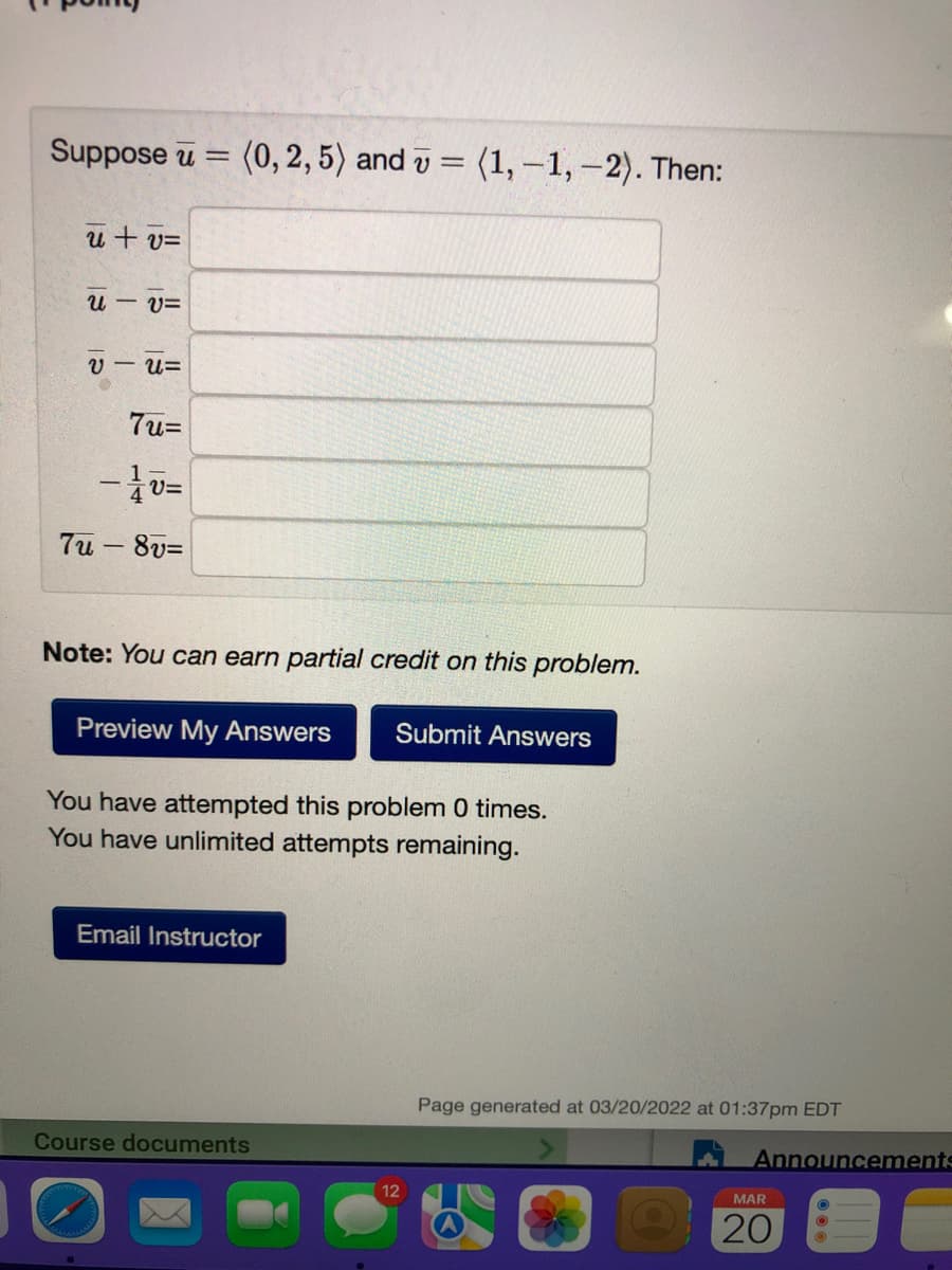 Suppose u = (0, 2, 5) and v = (1, –1, –2). Then:
u+ v=
u – v=
V - U=
7u=
7u - 8v=
Note: You can earn partial credit on this problem.
Preview My Answers
Submit Answers
You have attempted this problem 0 times.
You have unlimited attempts remaining.
Email Instructor
Page generated at 03/20/2022 at 01:37pm EDT
Course documents
Announcements
12
MAR
20
