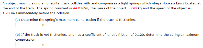 An object moving along a horizontal track collides with and compresses a light spring (which obeys Hooke's Law) located at
the end of the track. The spring constant is 44.0 N/m, the mass of the object 0.290 kg and the speed of the object is
1.20 m/s immediately before the collision.
(a) Determine the spring's maximum compression if the track is frictionless.
m
(b) If the track is not frictionless and has a coefficient of kinetic friction of 0.120, determine the spring's maximum
compression.

