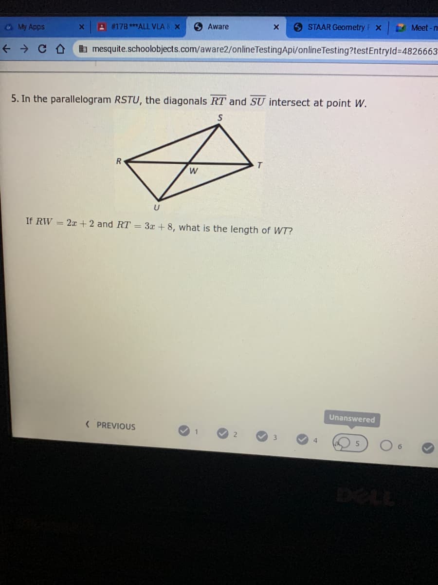 6 Aware
9 STAAR Geometry
Meet-n
@ My Apps
A #17B ***ALL VLA & X
b mesquite.schoolobjects.com/aware2/onlineTestingApi/onlineTesting?testEntryld%34826663
5. In the parallelogram RSTU, the diagonals RT and SU intersect at point W.
If RW = 2x +2 and RT = 3x + 8, what is the length of WT?
Unanswered
( PREVIOUS
4.
DELL
