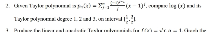 (-1)/-1
2. Given Taylor polynomial is p„(x) = E}=1 -(x – 1)', compare log (x) and its
Taylor polynomial degree 1, 2 and 3, on interval [,].
3. Produce the linear and quadratic Tavlor polynomials for f(x) = x. a = 1. Graph the
