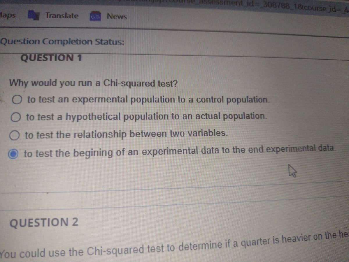asessment_jd%3 308788_1&course_id%3 4
Maps Translate
News
Question Completion Status:
QUESTION 1
Why would you run a Chi-squared test?
O to test an expermental population to a control population.
O to test a hypothetical population to an actual population.
O to test the relationship between two variables.
to test the begining of an experimental data to the end experimental data.
QUESTION 2
You could use the Chi-squared test to determine if a quarter is heavier on the he:
