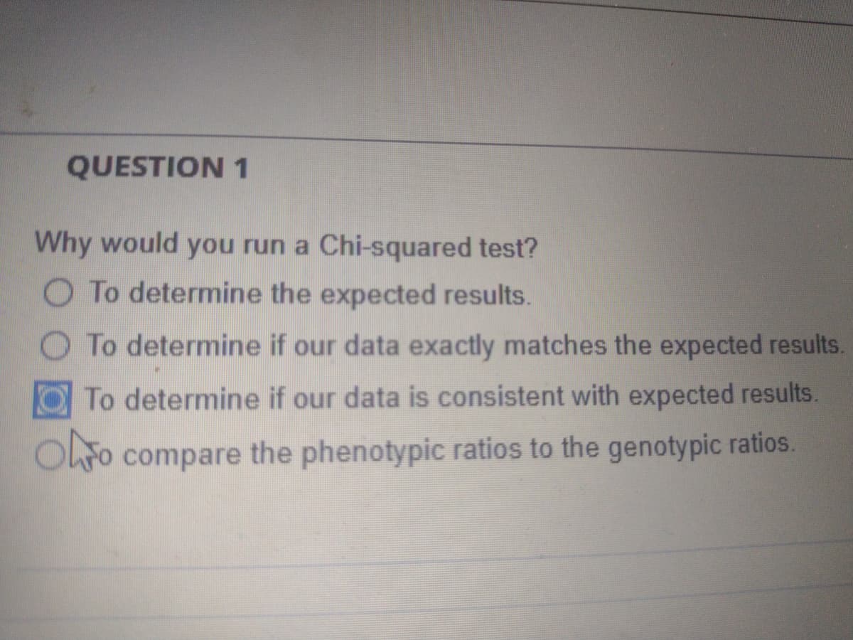 QUESTION 1
Why would you run a Chi-squared test?
O To determine the expected results.
O To determine if our data exactly matches the expected results.
OTo determine if our data is consistent with expected results.
OLFO compare the phenotypic ratios to the genotypic ratios.

