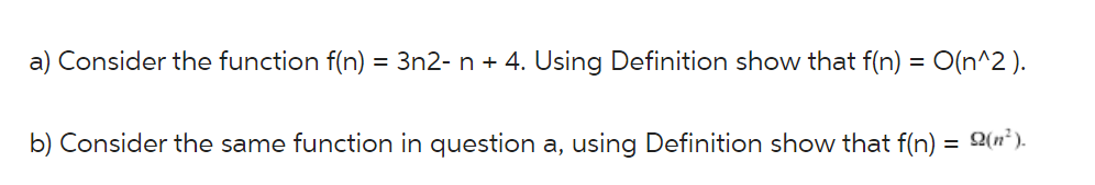 a) Consider the function f(n) = 3n2- n + 4. Using Definition show that f(n) = O(n^2 ).
b) Consider the same function in question a, using Definition show that f(n) = 2(n*).
