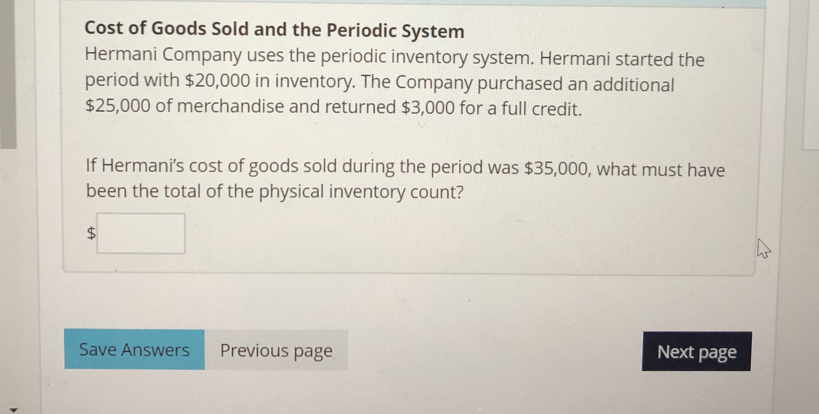 Cost of Goods Sold and the Periodic System
Hermani Company uses the periodic inventory system. Hermani started the
period with $20,000 in inventory. The Company purchased an additional
$25,000 of merchandise and returned $3,000 for a full credit.
If Hermani's cost of goods sold during the period was $35,000, what must have
been the total of the physical inventory count?
$
Next page
Previous page
Save Answers
