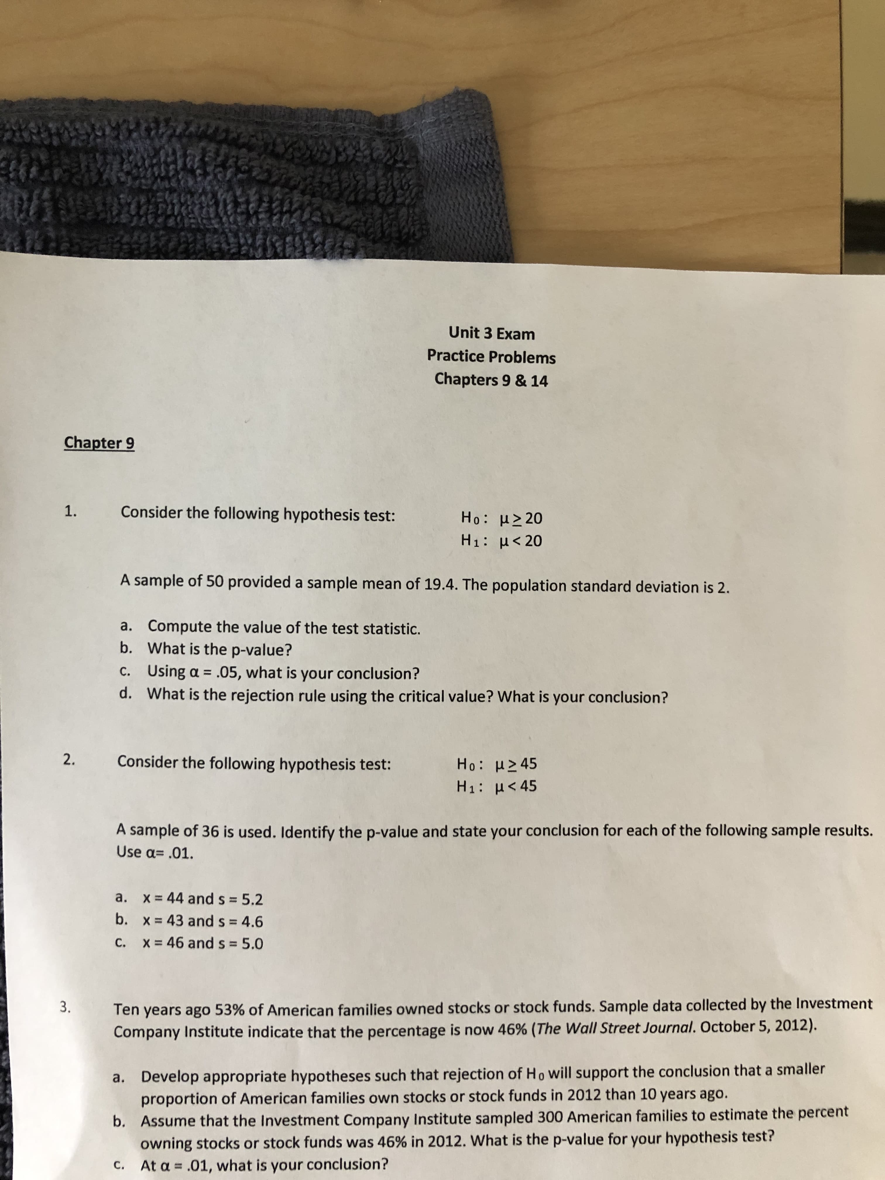 VEC
Unit 3 Exam
Practice Problems
Chapters 9 & 14
Chapter 9
1
Consider the following hypothesis test:
Ho: μ>20
H1: H<20
A sample of 50 provided a sample mean of 19.4. The population standard deviation is 2
Compute the value of the test statistic.
What is the p-value?
a.
b.
Using a .05, what is your conclusion?
What is the rejection rule using the critical value? What is your conclusion?
C.
d.
2.
Consider the following hypothesis test:
Ho: H245
H1: H 45
A sample of 36 is used. Identify the p-value and state your conclusion for each of the following sample results.
Use a .01.
a. x 44 and s = 5.2
b. x 43 and s = 4.6
46 and s = 5.0
c.
x
Ten years ago 53% of American families owned stocks or stock funds. Sample data collected by the Investment
Company Institute indicate that the percentage is now 46% (The Wall Street Journal. October 5, 2012)
3.
Develop appropriate hypotheses such that rejection of Ho will support the conclusion that a smaller
proportion of American families own stocks or stock funds in 2012 than 10 years ago.
a.
Assume that the Investment Company Institute sampled 300 American families to estimate the percent
owning stocks or stock funds was 46 % in 2012. What is the p-value for your hypothesis test?
At a .01, what is your conclusion?
b.
C.
