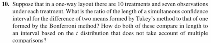 10. Suppose that in a one-way layout there are 10 treatments and seven observations
under each treatment. What is the ratio of the length of a simultaneous confidence
interval for the difference of two means formed by Tukey's method to that of one
formed by the Bonferroni method? How do both of these compare in length to
an interval based on the t distribution that does not take account of multiple
comparisons?
