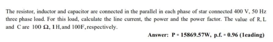 The resistor, inductor and capacitor are connected in the parallel in each phase of star connected 400 V, 50 Hz
three phase load. For this load, calculate the line current, the power and the power factor. The value of R, L
and C are 100 N, 1 H, and 100F,respectively.
Answer: P = 15869.57W, p.f. = 0.96 (1eading)
%3D
