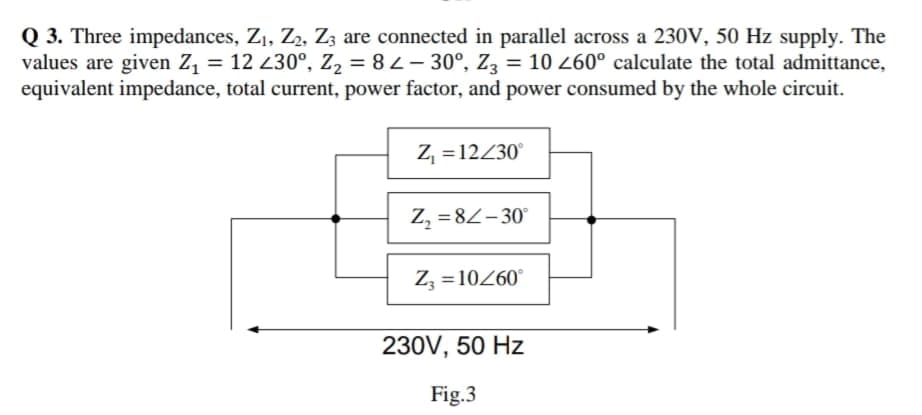 Q 3. Three impedances, Z1, Z2, Zz are connected in parallel across a 230V, 50 Hz supply. The
values are given Z, = 12 230°, z2 = 8L- 30°, Z3 = 10 260° calculate the total admittance,
equivalent impedance, total current, power factor, and power consumed by the whole circuit.
Z, = 12430°
Z, =82-30°
%3D
Zz = 10260°
%3D
230V, 50 Hz
Fig.3
