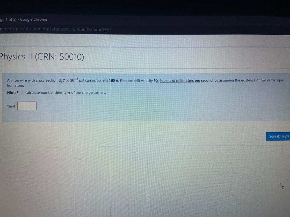 ge 1 of 5) - Google Chrome
Er/mod/quiz/attempt.php?attempt3D164866&cmid%3D3537
Physics II (CRN: 50010)
An iron wire with cross-section 3, 7 x 10 m? carries current 168 A. Find the drift velocity Va, in units of milimneters per second, by assuming the existence of two carriers per
iron atom.
Hint: First, calculate number density n of the charge carriers.
Yanıt:
Sonraki sayfa
