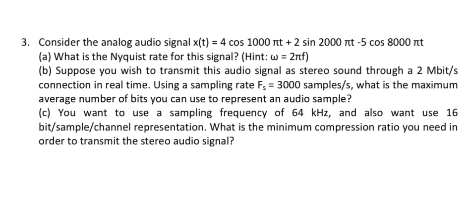 3. Consider the analog audio signal x(t) = 4 cos 1000 it + 2 sin 2000 nt -5 cos 8000 t
(a) What is the Nyquist rate for this signal? (Hint: w = 2nf)
(b) Suppose you wish to transmit this audio signal as stereo sound through a 2 Mbit/s
connection in real time. Using a sampling rate F, = 3000 samples/s, what is the maximum
average number of bits you can use to represent an audio sample?
(c) You want to use a sampling frequency of 64 kHz, and also want use 16
bit/sample/channel representation. What is the minimum compression ratio you need in
order to transmit the stereo audio signal?

