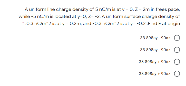 A uniform line charge density of 5 nC/m is at y = 0, Z = 2m in frees pace,
while -5 nC/m is located at y=O, Z= -2. A uniform surface charge density of
*.0.3 nC/m^2 is at y = 0.2m, and -0.3 nC/m^2 is at y= -0.2 .Find E at origin
-33.898ay - 90az O
33.898ay - 90az
-33.898ay + 90az
33.898ay + 90az
