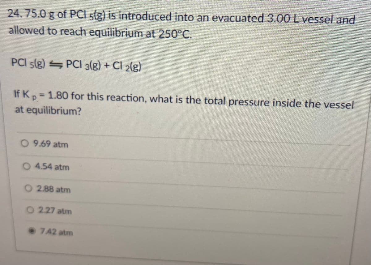 24.75.0 g of PCI s(g) is introduced into an evacuated 3.00L vessel and
allowed to reach equilibrium at 250°C.
PCI 5(g) PCI 3(g) + Cl 2(g)
If Kp= 1.80 for this reaction, what is the total pressure inside the vessel
%3D
at equilibrium?
O 9.69 atm
4.54 atm
O 2.88 atm
O 2.27 atm
7.42 atm
