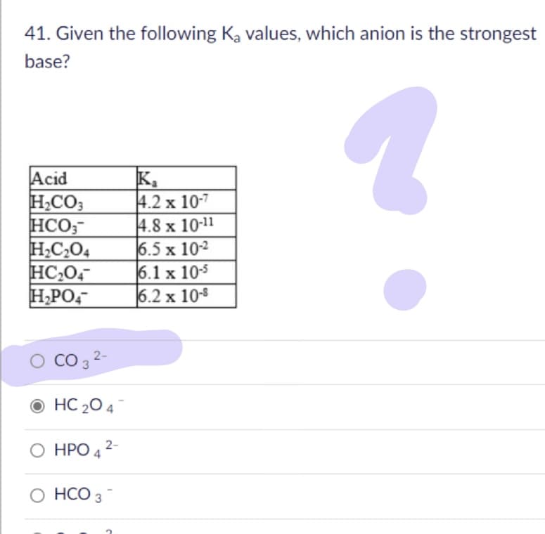 41. Given the following Ka values, which anion is the strongest
base?
Acid
H,CO;
HCO;-
H,C,04
HC,04
H,PO,
区。
4.2 x 10-7
4.8 x 10-11
6.5 x 102
6.1 x 105
6.2 x 10-8
CO 3 2-
O HC 20 4
O HPO 4 2-
O HCO 3
