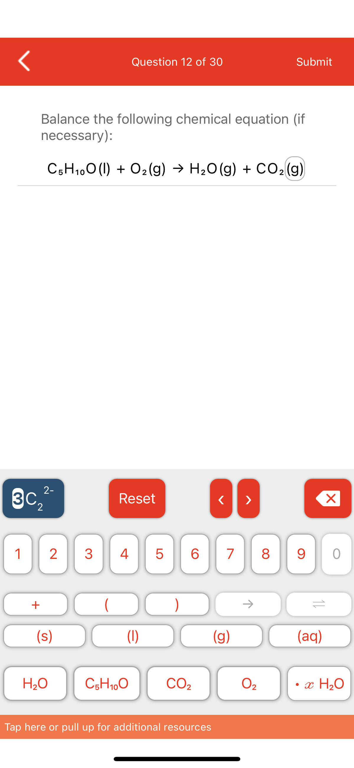 Submit
Question 12 of 30
Balance the following chemical equation (if
necessary):
C5H1,0 (1) + O2(g) → H20 (g) + CO2(g)
2-
3c,
Reset
>
1
2
4
6.
7
8
->
+
(s)
(g)
(aq)
H2O
C5H1,0
CO2
O2
• x H2O
Tap here or pull up for additional resources
