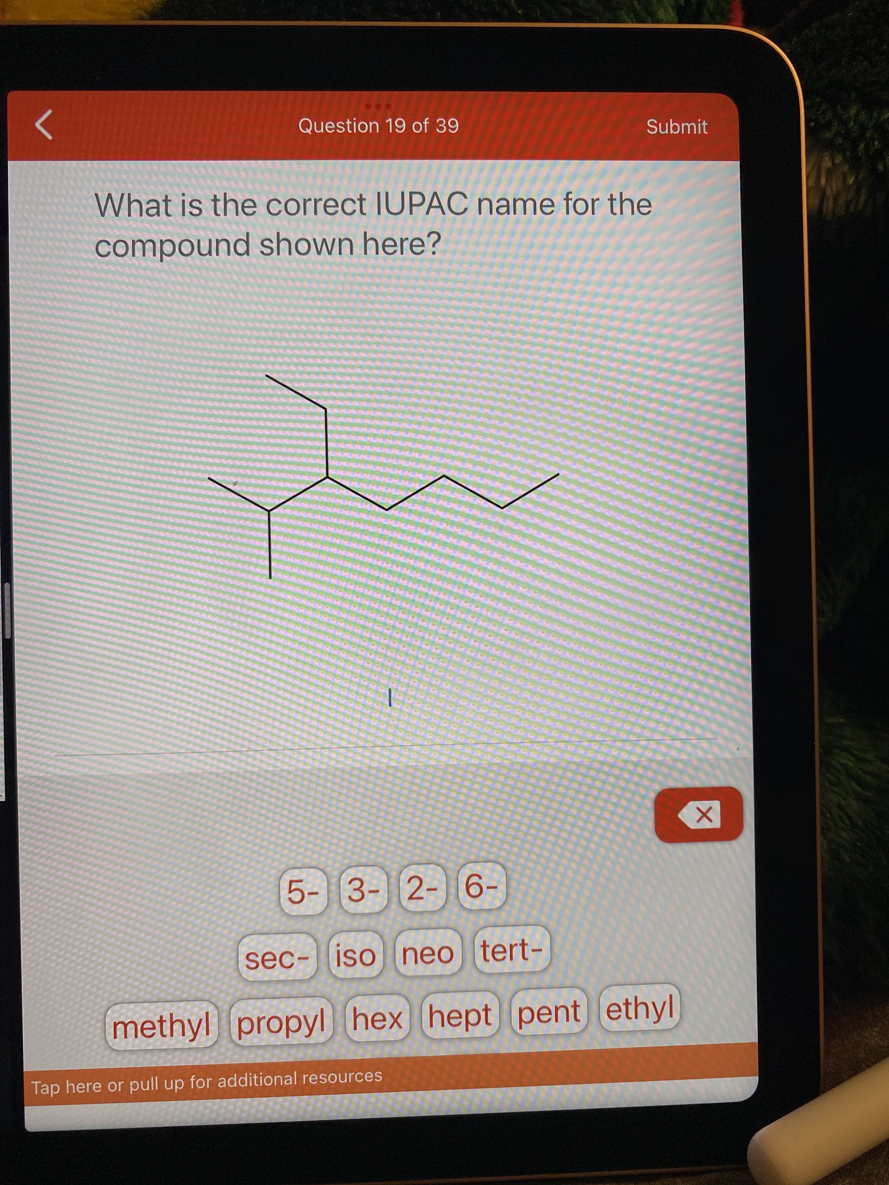 Question 19 of 39
Submit
What is the correct IUPAC name for the
compound shown here?
5- 3- 2- 6-
sec- iso neo tert-
methyl propyl hex hept pent ethyl
Tap here or pull up for additional resources
