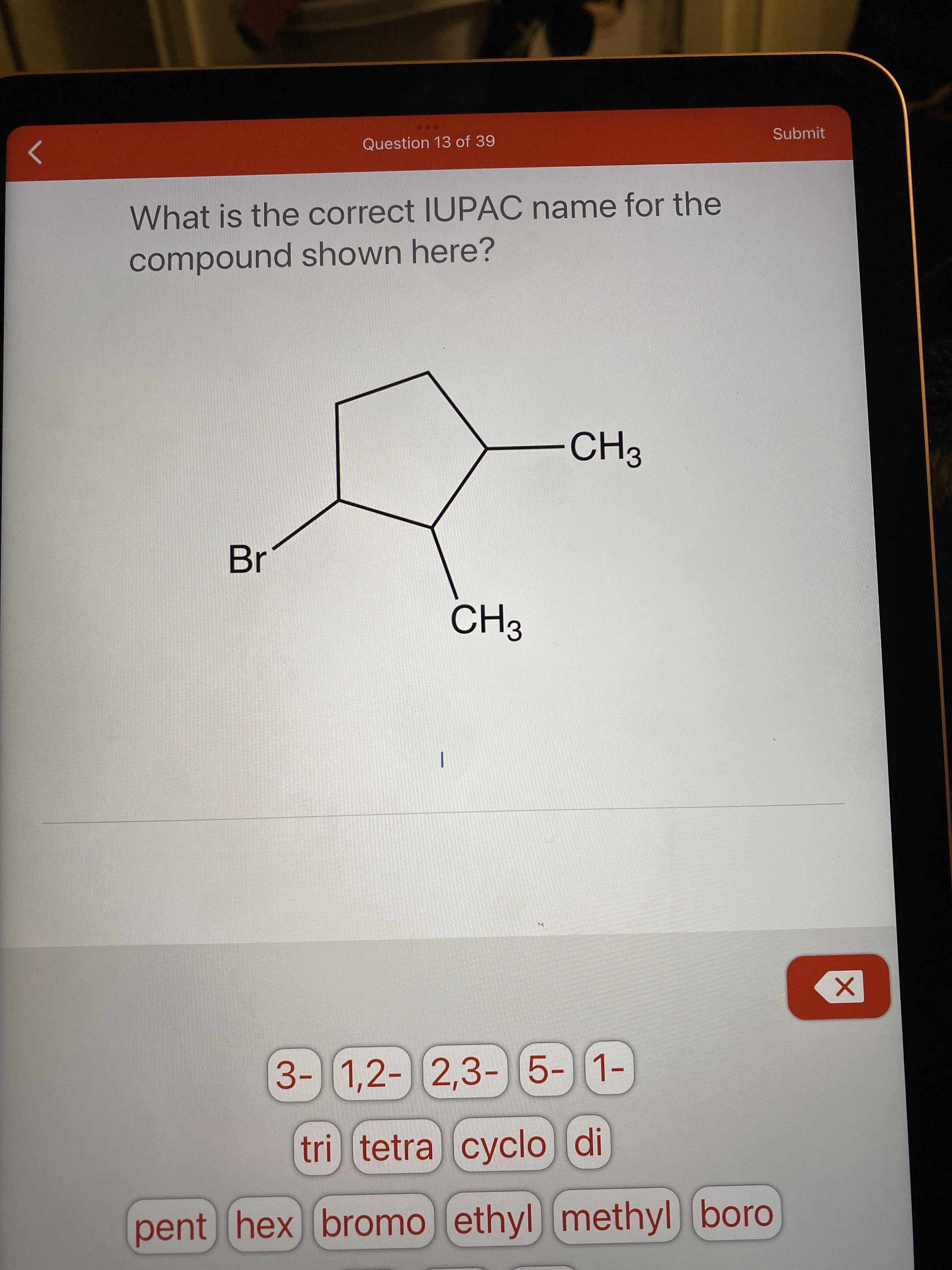 ...
Question 13 of 39
Submit
What is the correct IUPAC name for the
compound shown here?
Br
|
3-)5-)[1-
1,2- 2,3-
tri) tetra cyclo di
pent hex bromo ethyl
methyl boro
