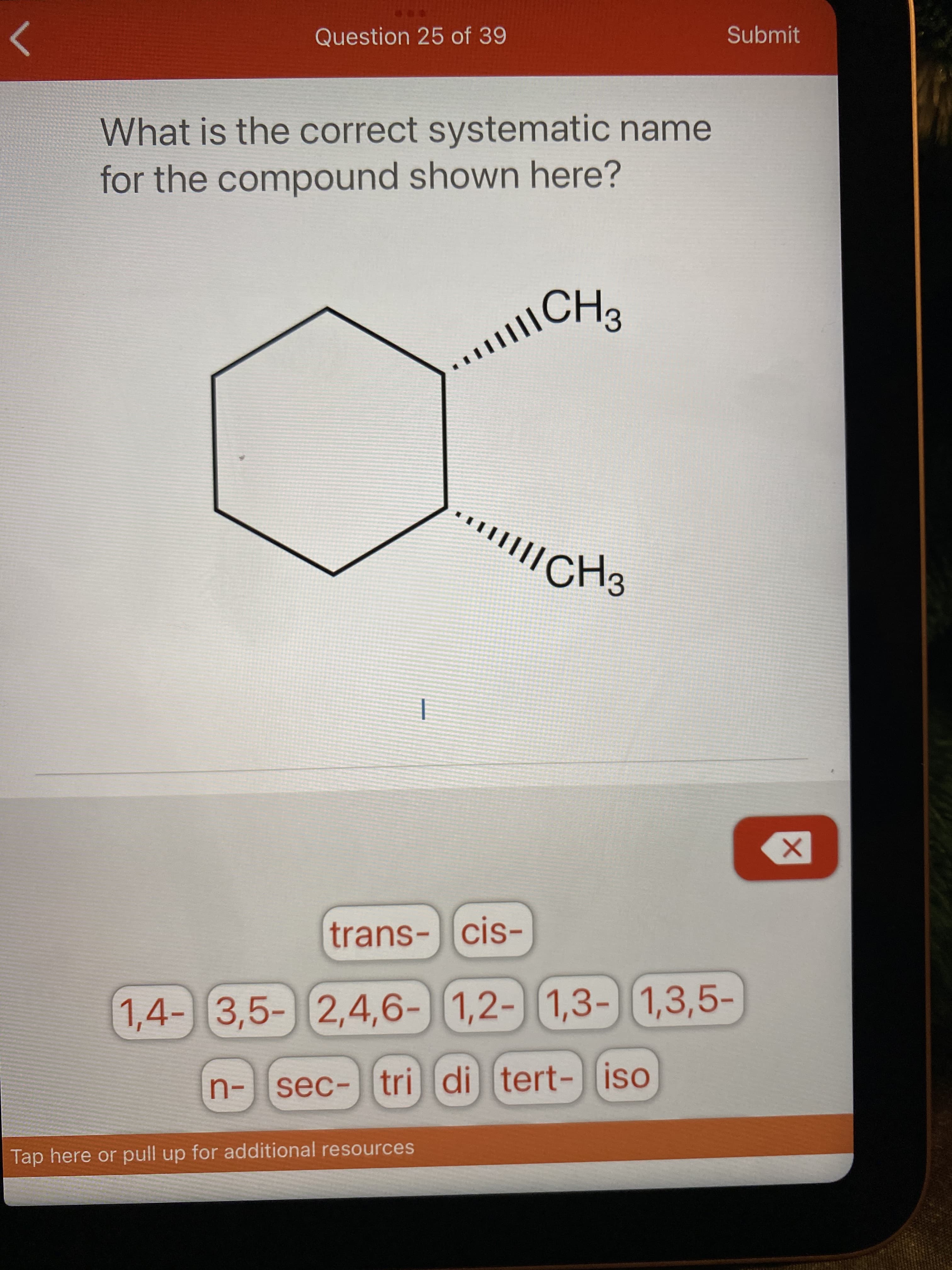 Question 25 of 39
Submit
What is the correct systematic name
for the compound shown here?
CH2
/CH3
trans-cis-
1,4-) 3,5- 2,4,6-
)
1,2-1,3- 1,3,5-
n-sec- tri di
tert-iso
Tap here or pull up for additional resources

