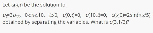 Let u(x, t) be the solution to
U=3Uxx, 0<x<10, 20, u(0,0)=0, u(10,0)=0, (x,0)=2sin(TTx/5)
obtained by separating the variables. What is u(3,1/3)?
