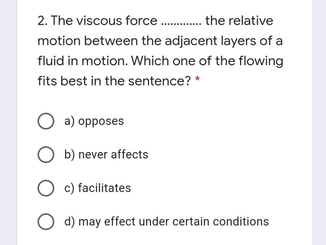 2. The viscous force . . the relative
..... .....
motion between the adjacent layers of a
fluid in motion. Which one of the flowing
fits best in the sentence? *
a) opposes
b) never affects
O c) facilitates
O d) may effect under certain conditions
