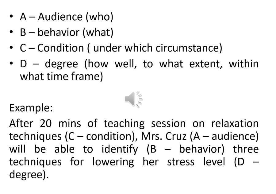• A- Audience (who)
B – behavior (what)
C- Condition ( under which circumstance)
D - degree (how well, to what extent, within
what time frame)
|
Example:
After 20 mins of teaching session on relaxation
techniques (C - condition), Mrs. Cruz (A – audience)
will be able to identify (B - behavior) three
techniques for lowering her stress level (D -
degree).
