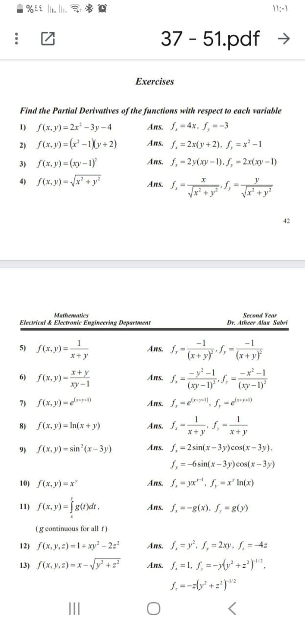 11:-1
37 - 51.pdf >
Exercises
Find the Partial Derivatives of the functions with respect to each variable
1) f(x,y) = 2x - 3y-4
Ans. f, 4x, f, =-3
2) f(x, y) = (x* -1)Xy+ 2)
Ans. f,= 2x(y+ 2), f, = x' -1
3) f(x, y) = (xy-1)
Ans. f, = 2y(xy-1), f, 2x(xy-1)
4) S(x, y) = Vx² + y°
Ans. f,=T+ys Ja +y*
42
Mathematics
Second Year
Electrical & Electronic Engineering Department
Dr. Atheer Alaa Sabri
-1
f%3D
(x+y)
-1
f(x, y) =
x+y
5)
Ans. f, =
(r+ y}
-x' -1
- y' -1
(ху— 1)?
x+y
6) f(x, y)=-
xy -1
Ans. f. =
(xy-1)
7)
f(x, y) = e*y+1)
Ans. f. =e*y+1), f. = e*+y+1)
1
f,
x+ y
1
8)
f(x, y) = In(x+ y)
Ans. f, =
x+y
9) S(x, y) = sin'(x-3y)
Ans. f, =2 sin(x-3y)cos(x-3y),
f, =-6 sin(x-3y) cos(x-3y)
10) f(x, y) =x'
Ans. f, = yx, f, = x' In(x)
11) f(x.y) =Jg()dt,
Ans. f, =-g(x), f, = g(y)
(g continuous for all t)
12) f(x, y,z) = 1+xy- 22
Ans. f,=y', f, = 2.xy, f, =-4z
13) f(x, y,z) =x-Vy? +z
Ans. f, =1, f, =-yly* +z')"²,
S. =--(y* +=')"?
%3D
II
