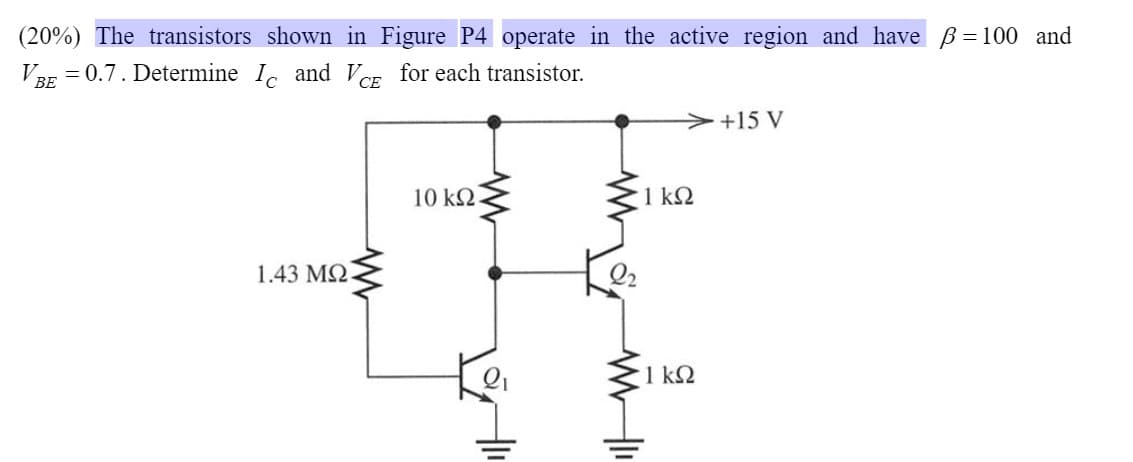 (20%) The transistors shown in Figure P4 operate in the active region and have ß=100 and
VBE = 0.7. Determine I and VCE for each transistor.
СЕ
>+15 V
10 k2.
1 kΩ
1.43 MQ
1 k2
