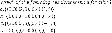 Which of the following relations is not a function?
a.{(3,3),(2,3),(0,4),(1,4)}
b. {(3,3),(2,3),(3,4),(1,4)}
c. {(3,3), (2,3), (0,4),(-1,4)}
d. {(3,3), (2,3),(0,3), (1,3)}