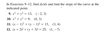 In Exercises 9-12, find dy/dx and find the slope of the curve at the
indicated point.
9. x² + y² = 13, (-2, 3)
10. x² + y? = 9, (0, 3)
11. (x – 1)? + (y – 1)² = 13, (3, 4)
12. (x+ 2)2 + (y + 3)² = 25, (1, –7)
%3D
