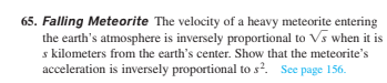 65. Falling Meteorite The velocity of a heavy meteorite entering
the earth's atmosphere is inversely proportional to Vs when it is
s kilometers from the earth's center. Show that the meteorite's
acceleration is inversely proportional to s?. See page 156.
