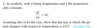 L. In symbols, with u being temperature and k the proportion-
ality constant,
dL
= kL.
du
Assuming this to be the case, show that the rate at which the pe-
riod changes with respect to temperature is kT/2. See page 156.
