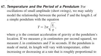 67. Temperature and the Period of a Pendulum For
oscillations of small amplitude (short swings), we may safely
model the relationship between the period T and the length L of
a simple pendulum with the equation
T = 27L
where g is the constant acceleration of gravity at the pendulum's
location. If we measure g in centimeters per second squared, we
measure L in centimeters and T in seconds. If the pendulum is
made of metal, its length will vary with temperature, either
increasing or decreasing at a rate that is roughly proportional to
