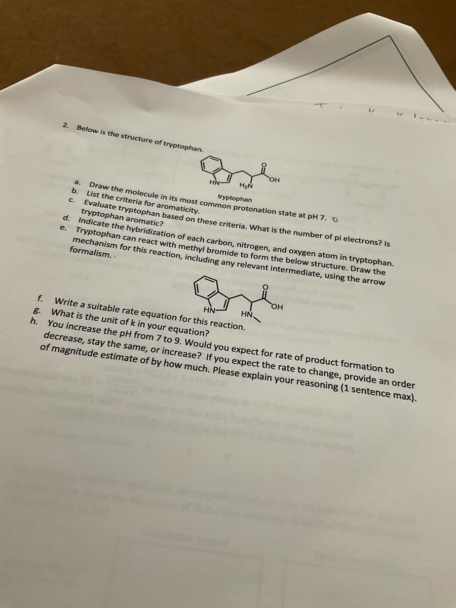 2.
Below is the structure of tryptophan.
OH
tryptophan
a. Draw the molecule in its most common protonation state at pH 7.O
b.
List the criteria for aromaticity.
Evaluate tryptophan based on these criteria, What is the number of pi electrons? Is
tryptophan aromatic?
d.
C.
Indicate the hybridization of each carbon, nitrogen, and oxygen atom in tryptophan.
Tryptophan can react with methyl bromide to form the below structure. Draw the
mechanism for this reaction, including any relevant intermediate, using the arrow
е.
formalism. -
OH
HN
Write a suitable rate equation for this reaction.
What is the unit of k in your equation?
h. You increase the pH from 7 to 9. Would you expect for rate of product formation to
decrease, stay the same, or increase? If you expect the rate to change, provide an order
of magnitude estimate of by how much. Please explain your reasoning (1 sentence max).
f.
g.
