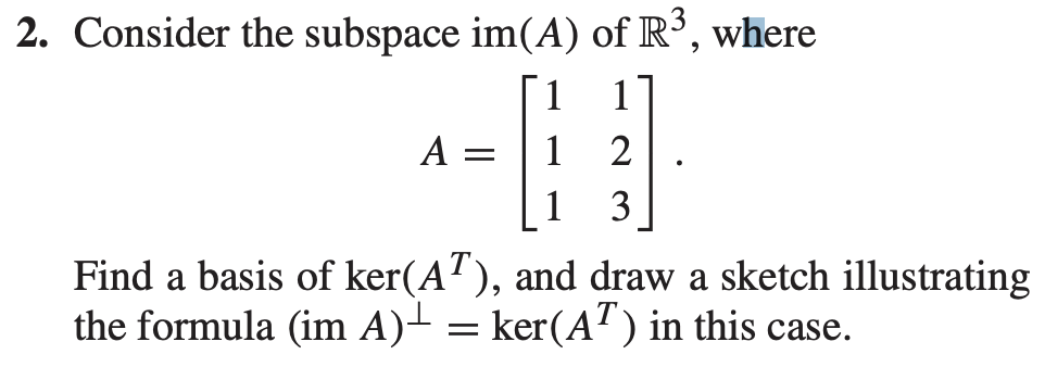 2. Consider the subspace im(A) of R³, where
1
A =
1
2
1
3
Find a basis of ker(AT), and draw a sketch illustrating
the formula (im A)- = ker(A' ) in this case.
