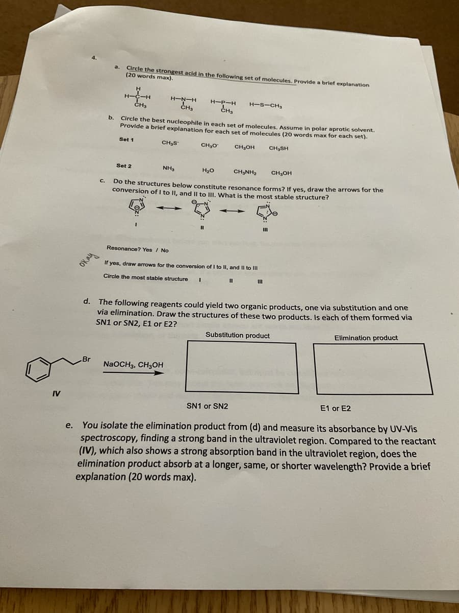 Circle the strongest acid in the following set of molecules. Provide a brief explanation
(20 words max).
a.
H-
H-N-H
H-P-H
H-S-CH,
CH3
CH3
b.
Circle the best nucleophile in each set of molecules, Assume in polar aprotic solvent.
Provide a brief explanation for each
of molecules (20 words max for each set).
Set 1
CH3S
CH,0
CH,OH
CH3SH
Set 2
NH,
H20
CH,NH2
CH,OH
C.
Do the structures below constitute resonance forms? If ves, draw the arrows for the
conversion of I to II, and |l to III. What is the mnost stable structure?
Resonance? Yes / No
oka
If yes, draw arrows for the conversion of I to II, and II to II
Circle the most stable structure
d. The following reagents could yield two organic products, one via substitution and one
via elimination. Draw the structures of these two products. Is each of them formed via
SN1 or SN2, E1 or E2?
Substitution product
Elimination product
Br
NaOCH3, CH3OH
IV
SN1 or SN2
E1 or E2
e. You isolate the elimination product from (d) and measure its absorbance by UV-Vis
spectroscopy, finding a strong band in the ultraviolet region. Compared to the reactant
(IV), which also shows a strong absorption band in the ultraviolet region, does the
elimination product absorb at a longer, same, or shorter wavelength? Provide a brief
explanation (20 words max).
